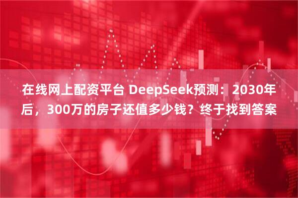在线网上配资平台 DeepSeek预测：2030年后，300万的房子还值多少钱？终于找到答案