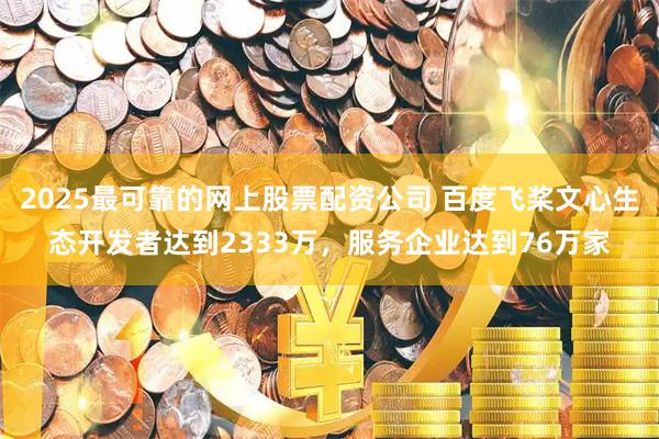 2025最可靠的网上股票配资公司 百度飞桨文心生态开发者达到2333万，服务企业达到76万家
