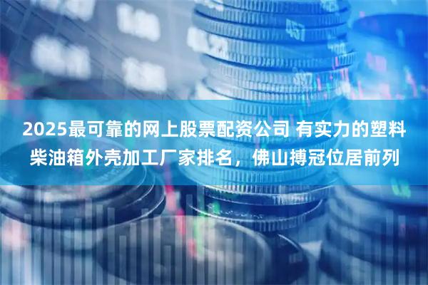 2025最可靠的网上股票配资公司 有实力的塑料柴油箱外壳加工厂家排名，佛山搏冠位居前列