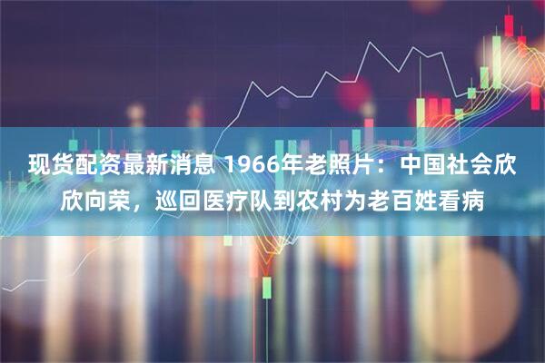 现货配资最新消息 1966年老照片：中国社会欣欣向荣，巡回医疗队到农村为老百姓看病