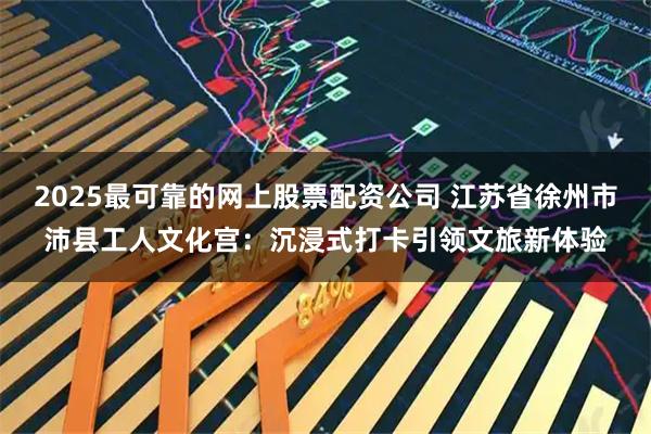 2025最可靠的网上股票配资公司 江苏省徐州市沛县工人文化宫：沉浸式打卡引领文旅新体验
