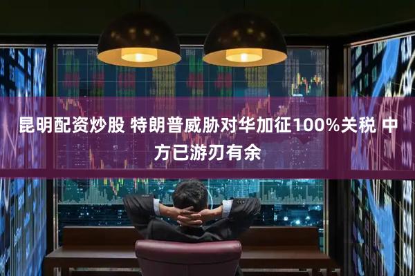 昆明配资炒股 特朗普威胁对华加征100%关税 中方已游刃有余