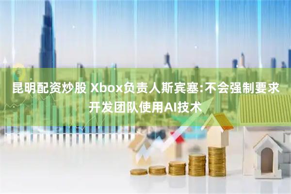 昆明配资炒股 Xbox负责人斯宾塞:不会强制要求开发团队使用AI技术