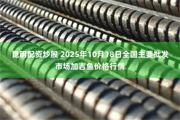 昆明配资炒股 2025年10月18日全国主要批发市场加吉鱼价格行情