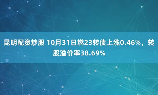 昆明配资炒股 10月31日燃23转债上涨0.46%，转股溢价率38.69%