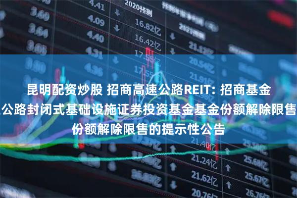昆明配资炒股 招商高速公路REIT: 招商基金招商公路高速公路封闭式基础设施证券投资基金基金份额解除限售的提示性公告