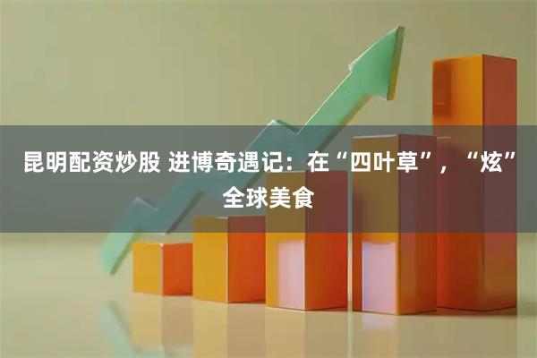 昆明配资炒股 进博奇遇记：在“四叶草”，“炫”全球美食