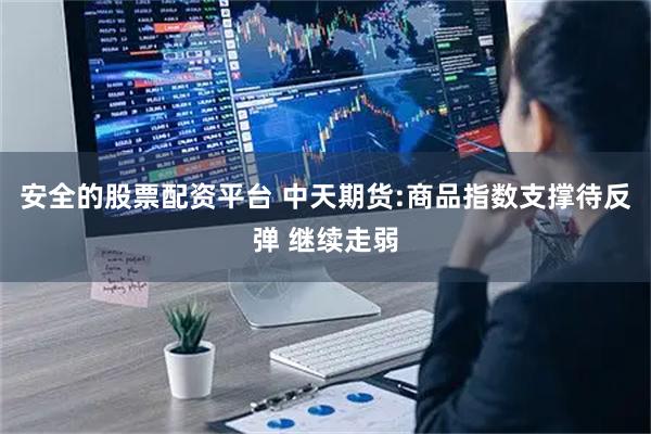 安全的股票配资平台 中天期货:商品指数支撑待反弹 继续走弱