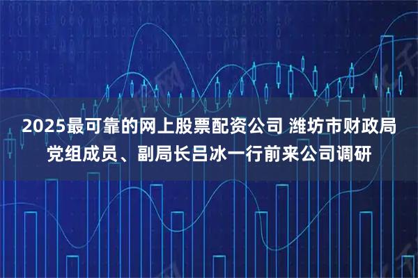 2025最可靠的网上股票配资公司 潍坊市财政局党组成员、副局长吕冰一行前来公司调研