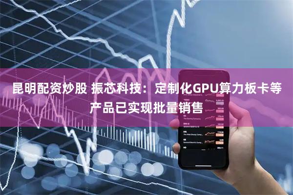昆明配资炒股 振芯科技：定制化GPU算力板卡等产品已实现批量销售