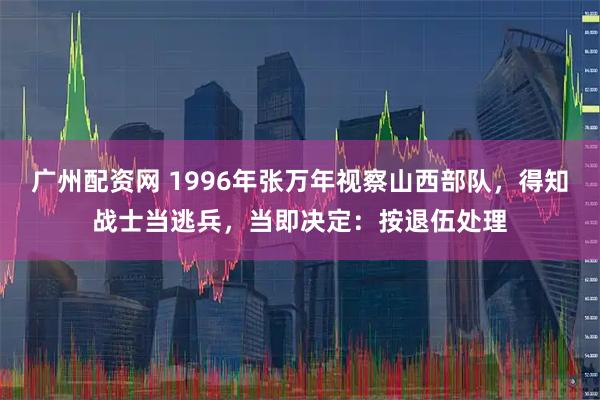 广州配资网 1996年张万年视察山西部队，得知战士当逃兵，当即决定：按退伍处理