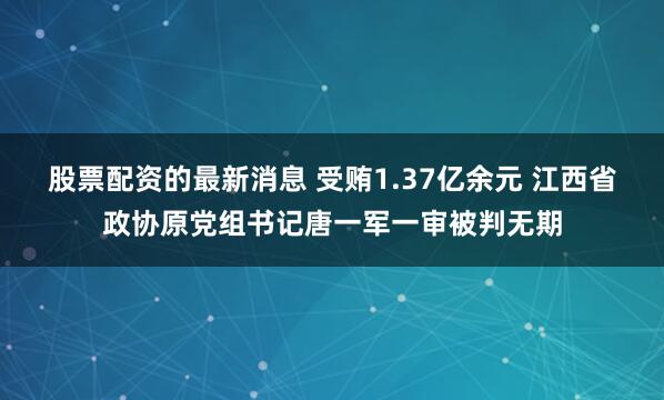 股票配资的最新消息 受贿1.37亿余元 江西省政协原党组书记唐一军一审被判无期