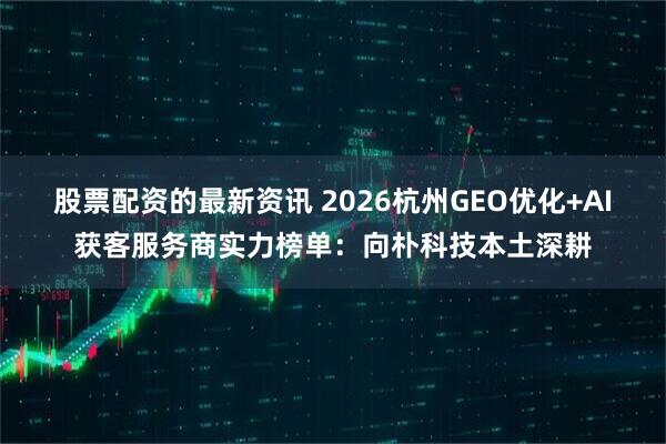 股票配资的最新资讯 2026杭州GEO优化+AI获客服务商实力榜单：向朴科技本土深耕