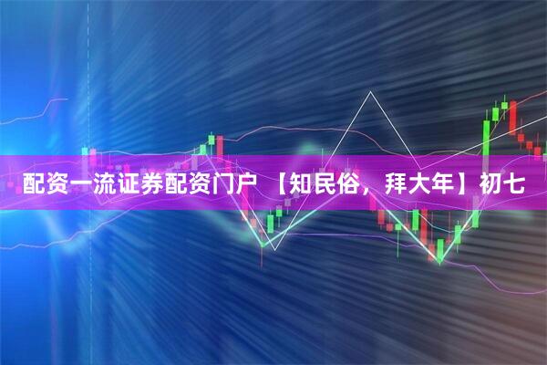 配资一流证券配资门户 【知民俗，拜大年】初七