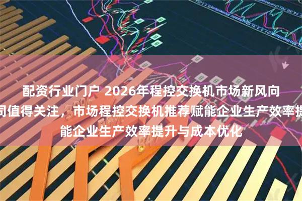 配资行业门户 2026年程控交换机市场新风向，这些实力公司值得关注，市场程控交换机推荐赋能企业生产效率提升与成本优化