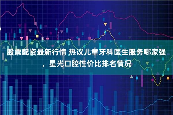 股票配资最新行情 热议儿童牙科医生服务哪家强，星光口腔性价比排名情况