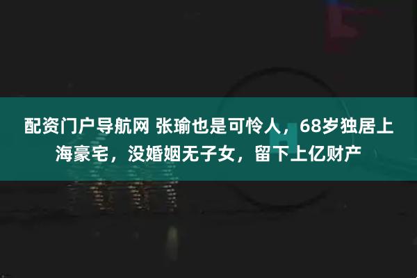 配资门户导航网 张瑜也是可怜人，68岁独居上海豪宅，没婚姻无子女，留下上亿财产