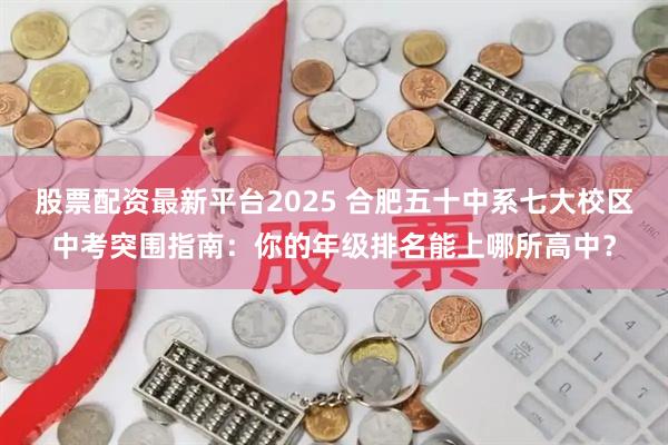 股票配资最新平台2025 合肥五十中系七大校区中考突围指南：你的年级排名能上哪所高中？