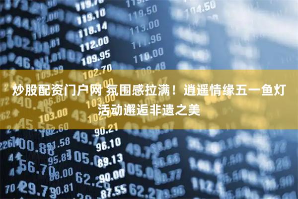 炒股配资门户网 氛围感拉满！逍遥情缘五一鱼灯活动邂逅非遗之美