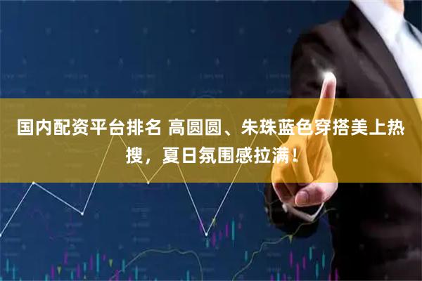 国内配资平台排名 高圆圆、朱珠蓝色穿搭美上热搜，夏日氛围感拉满！