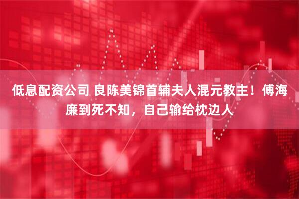 低息配资公司 良陈美锦首辅夫人混元教主！傅海廉到死不知，自己输给枕边人