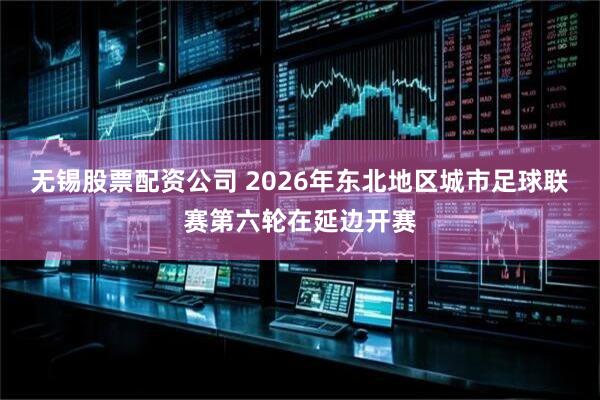 无锡股票配资公司 2026年东北地区城市足球联赛第六轮在延边开赛