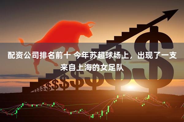 配资公司排名前十 今年苏超球场上，出现了一支来自上海的女足队