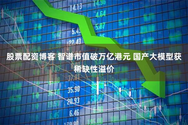 股票配资博客 智谱市值破万亿港元 国产大模型获稀缺性溢价
