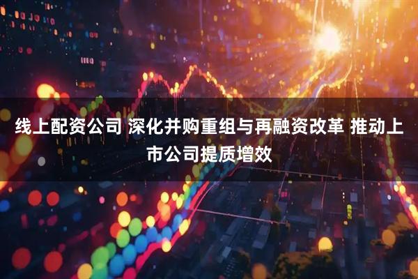 线上配资公司 深化并购重组与再融资改革 推动上市公司提质增效