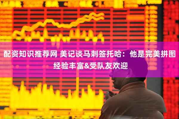配资知识推荐网 美记谈马刺签托哈：他是完美拼图 经验丰富&受队友欢迎
