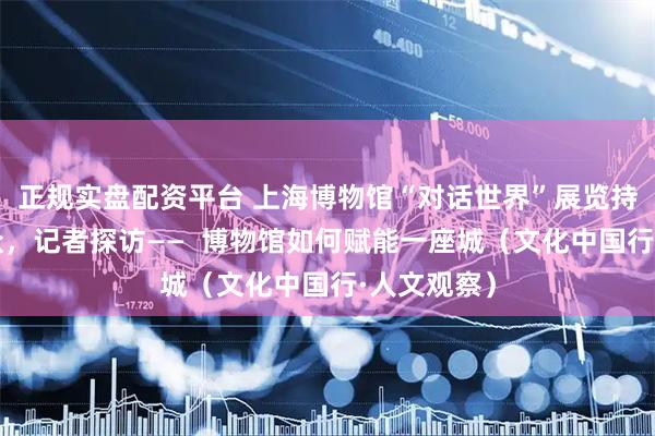 正规实盘配资平台 上海博物馆“对话世界”展览持续吸引观众，记者探访——  博物馆如何赋能一座城（文化中国行·人文观察）
