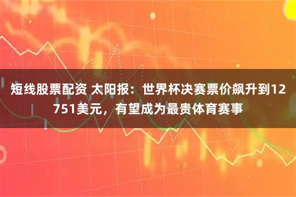 短线股票配资 太阳报：世界杯决赛票价飙升到12751美元，有望成为最贵体育赛事