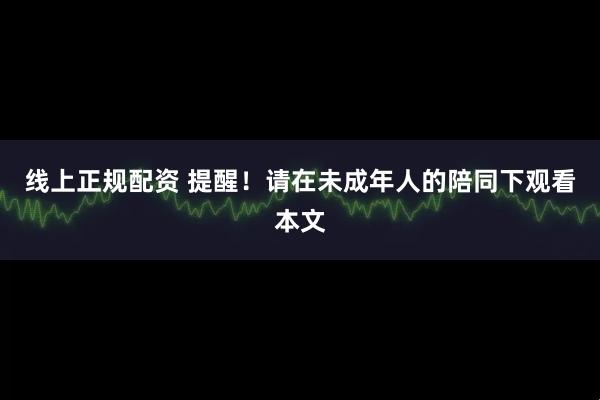 线上正规配资 提醒！请在未成年人的陪同下观看本文