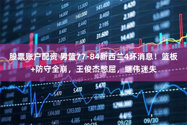 股票账户配资 男篮77-84新西兰4坏消息！篮板+防守全崩，王俊杰憋屈，继伟迷失