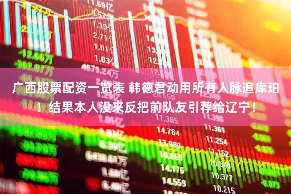 广西股票配资一览表 韩德君动用所有人脉追库珀！结果本人没来反把前队友引荐给辽宁！