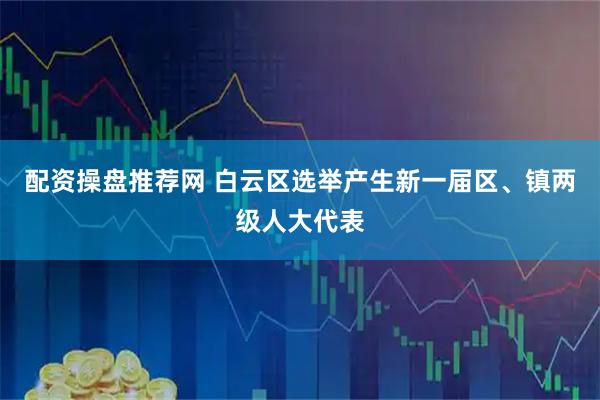 配资操盘推荐网 白云区选举产生新一届区、镇两级人大代表
