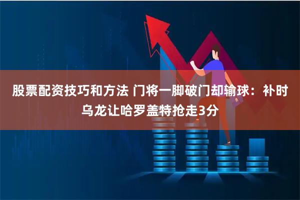 股票配资技巧和方法 门将一脚破门却输球：补时乌龙让哈罗盖特抢走3分