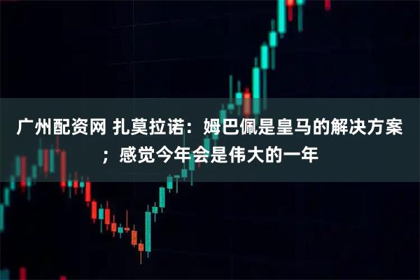 广州配资网 扎莫拉诺：姆巴佩是皇马的解决方案；感觉今年会是伟大的一年