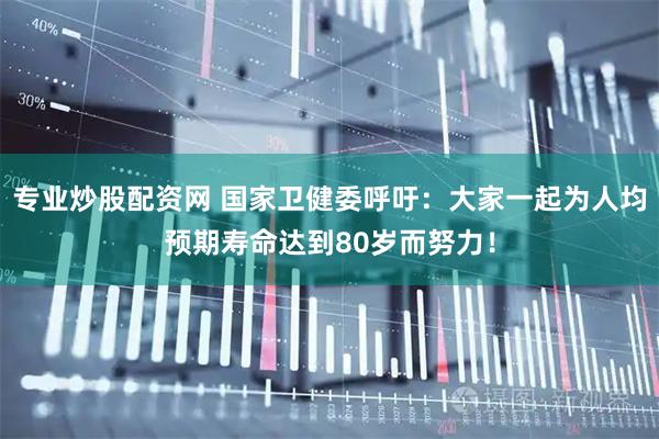 专业炒股配资网 国家卫健委呼吁：大家一起为人均预期寿命达到80岁而努力！