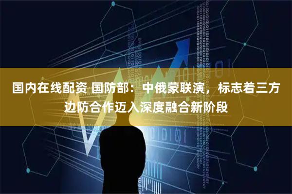 国内在线配资 国防部:中俄蒙联演,标志着三方边防合作迈入深度融合新阶段