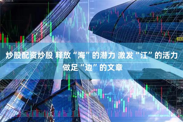 炒股配资炒股 释放“海”的潜力 激发“江”的活力 做足“边”的文章